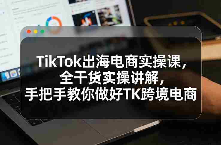 TikTok出海电商实操课，全干货实操讲解，手把手教你做好TK跨境电商