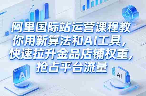 阿里国际站运营课程，教你用新算法和AI工具，快速拉升金品店铺权重，抢占平台流量（更新2026）