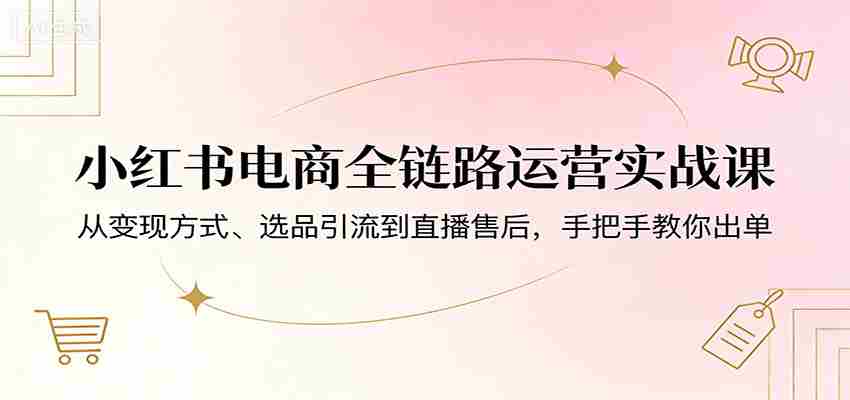 小红书电商全链路运营实战课：从变现方式、选品引流到直播售后，手把手教你出单